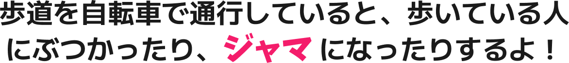 歩道を自転車で通行していると、歩いている人にぶつかったり、ジャマ になったりするよ！
