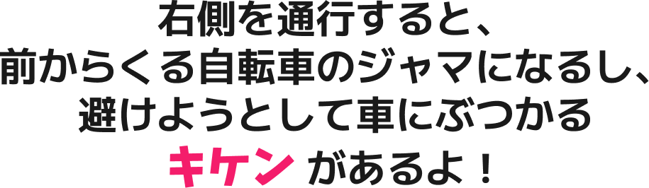 右側を通行すると、前からくる自転車のジャマになるし、避けようとして車にぶつかるキケン があるよ！