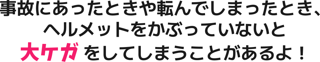 事故にあったときや転んでしまったとき、ヘルメットをかぶっていないと大ケガをしてしまうことがあるよ！
