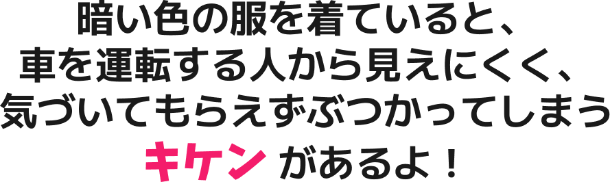 暗い色の服を着ていると、車を運転する人から見えにくく、気づいてもらえずぶつかってしまうキケンがあるよ！