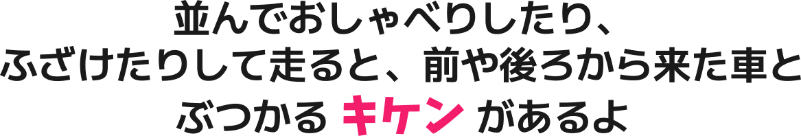 並んでおしゃべりしたり、ふざけたりして走ると、前や後ろから来た車とぶつかる キケン があるよ
