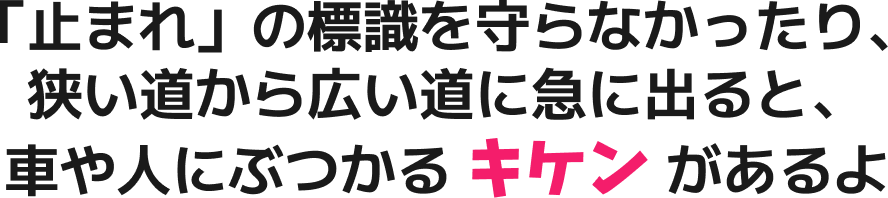 「止まれ」の標識を守らなかったり、狭い道から広い道に急に出ると、車や人にぶつかるキケンがあるよ