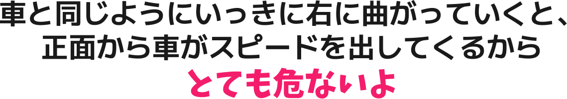 車と同じようにいっきに右に曲がっていくと、正面から車がスピードを出してくるからとても危ないよ