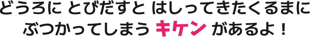 どうろに、とびだすと、はしってきたくるまに、ぶつかってしまう、キケンがあるよ！