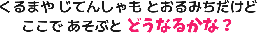 くるまや じてんしゃも とおるみちだけど ここで あそぶと どうなるかな？