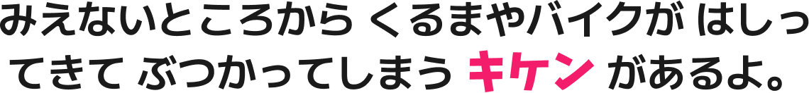 みえないところから くるまやバイクが はしってきて ぶつかってしまう キケン があるよ。