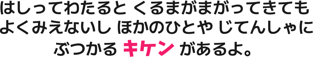 はしってわたると くるまがまがってきても よくみえないし ほかのひとや じてんしゃに ぶつかる キケン があるよ。