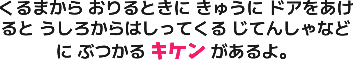 くるまから おりるときに きゅうに ドアをあけると うしろからはしってくる じてんしゃなどに ぶつかる キケン があるよ。