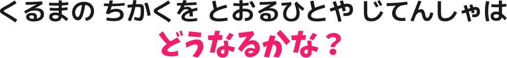 くるまの ちかくを とおるひとや じてんしゃは どうなるかな？