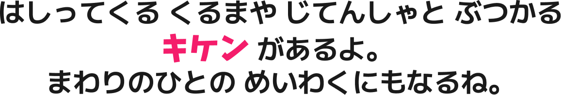 はしってくる くるまや じてんしゃと ぶつかる キケン があるよ。まわりのひとの めいわくにもなるね。