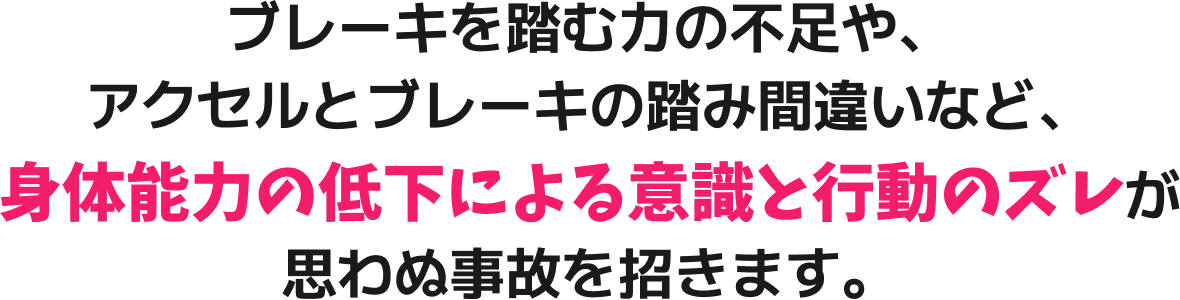 ブレーキを踏む力の不足や、アクセルとブレーキの踏み間違いなど、身体能力の低下による意識と行動のズレが思わぬ事故を招きます。