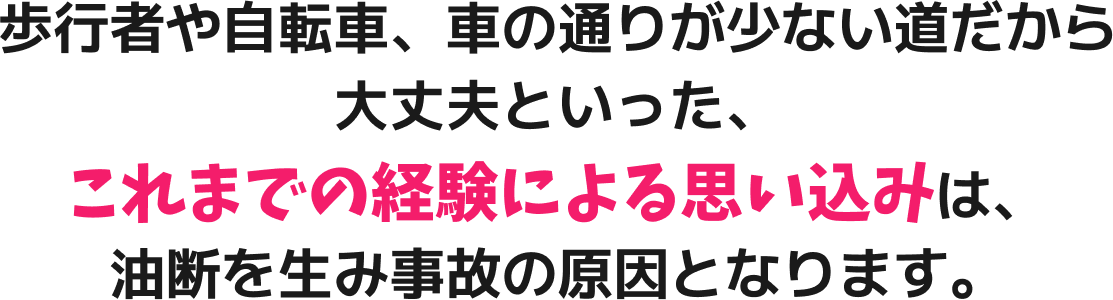 歩行者や自転車、車の通りが少ない道だから大丈夫といった、これまでの経験による思い込みは、油断を生み事故の原因となります。