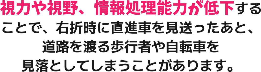 視力や視野、情報処理能力が低下することで、右折時に直進車を見送ったあと、道路を渡る歩行者や自転車を見落としてしまうことがあります。