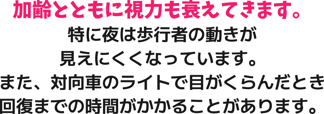 加齢とともに視力も衰えてきます。特に夜は歩行者の動きが見えにくくなっています。また、対向車のライトで目がくらんだとき回復までの時間がかかることがあります。