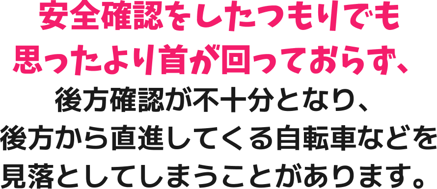 安全確認をしたつもりでも思ったより首が回っておらず、後方確認が不十分となり、後方から直進してくる自転車などを見落としてしまうことがあります。