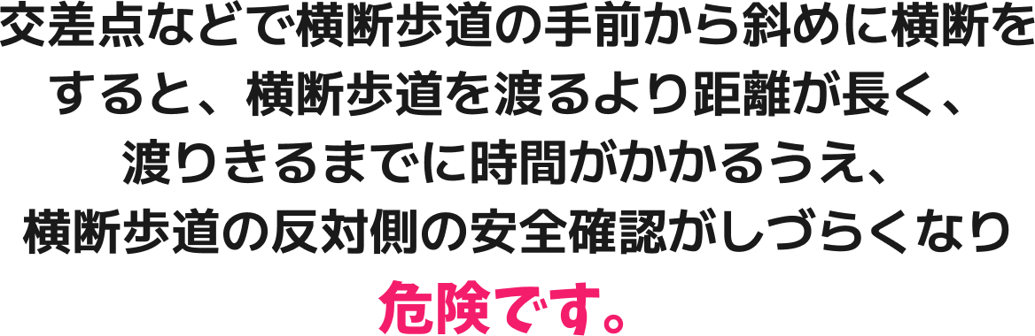 交差点などで横断歩道の手前から斜めに横断をすると、横断歩道を渡るより距離が長く、渡りきるまでに時間がかかるうえ、横断歩道の反対側の安全確認がしづらくなり危険です。
