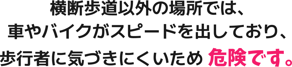 横断歩道以外の場所では、車やバイクがスピードを出しており、歩行者に気づきにくいため危険です。