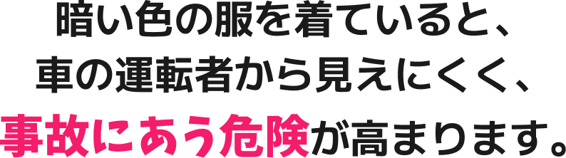 暗い色の服を着ていると、車の運転者から見えにくく、事故にあう危険が高まります。