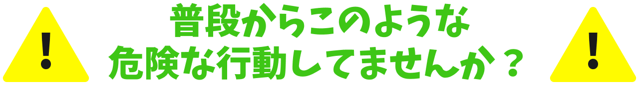 普段からこのような危険な行動してませんか？