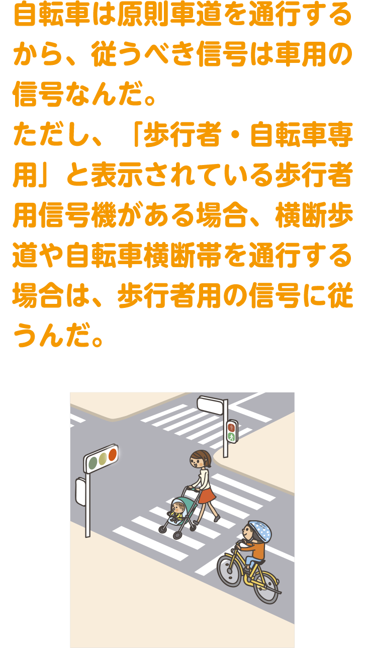 原則、車の信号に従うんだけどそうではない場合もあるよ
自転車は原則車道を通行するから、従うべき信号は車用の信号なんだ。ただし、「歩行者・自転車専用」と表示されている歩行者用信号機がある場合、横断歩道や自転車横断帯を通行する場合は、歩行者用の信号に従うんだ。