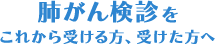 肺がん検診をこれから受ける方、受けた方へ