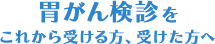 胃がん検診をこれから受ける方、受けた方へ