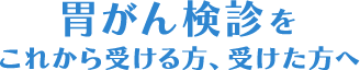 胃がん検診をこれから受ける方、受けた方へ