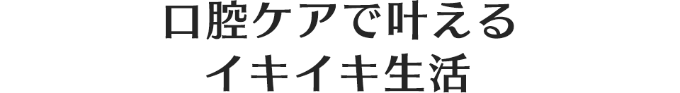 口腔ケアで叶えるイキイキ生活