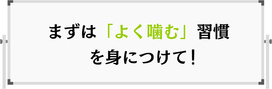 まずは「よく噛む」習慣を身につけて！