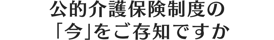 公的介護保険制度の「今」をご存知ですか