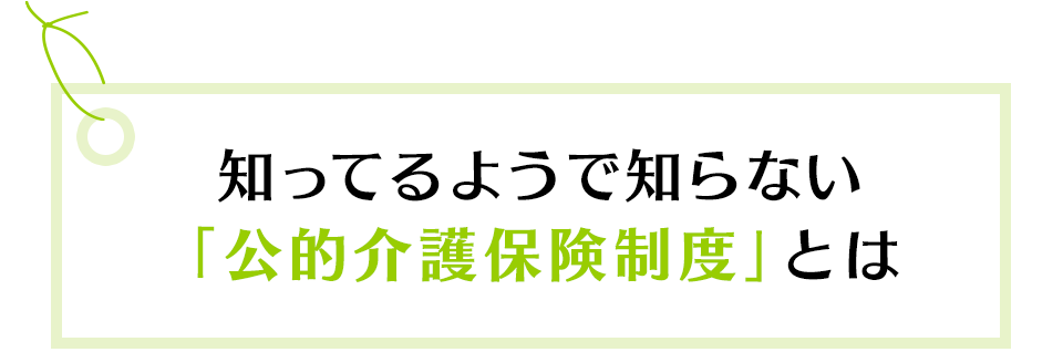 知ってるようで知らない「公的介護保険制度」とは