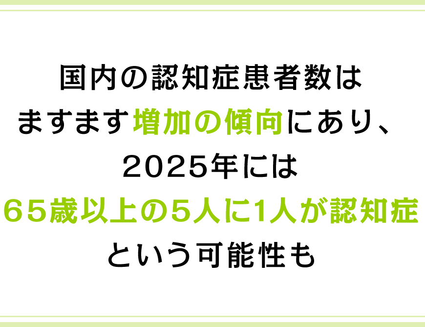 国内の認知症患者数はますます増加の傾向にあり、2025年には65歳以上の5人に1人が認知症という可能性も