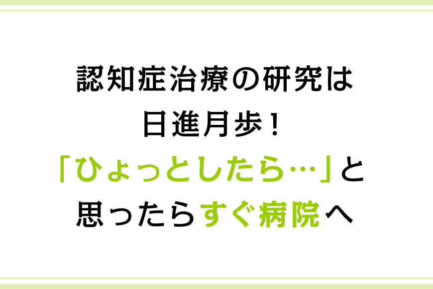 認知症治療の研究は日進月歩！「ひょっとしたら…」と思ったらすぐ病院へ