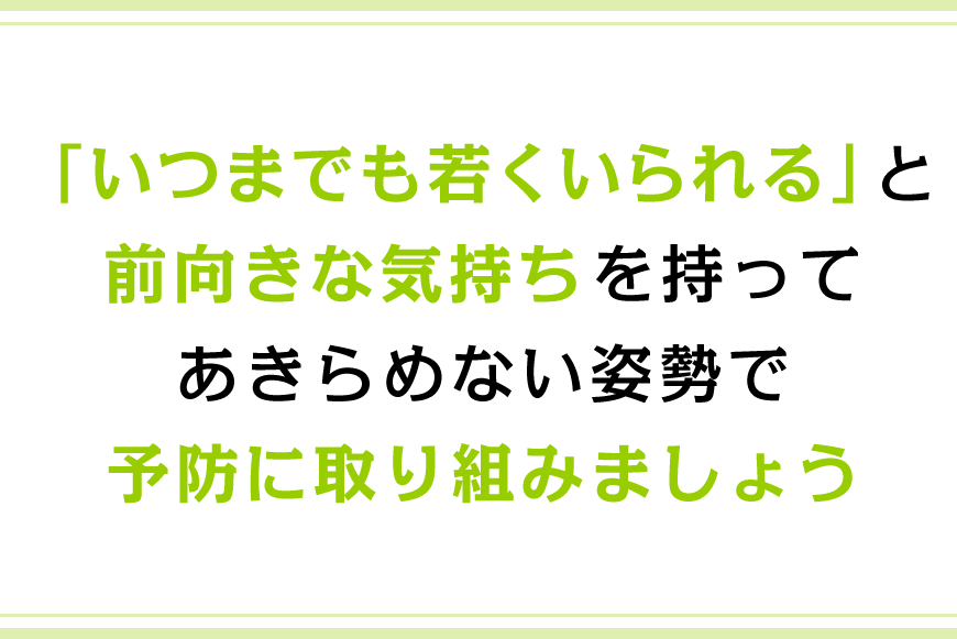 「いつまでも若くいられる」と前向きな気持ちを持ってあきらめない姿勢で予防に取り組みましょう