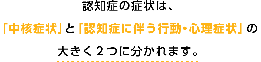 認知症の症状は、「中核症状」と「認知症に伴う行動・心理症状」の大きく２つに分かれます。