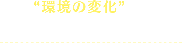 “環境の変化”が、負担にならないよう注意！