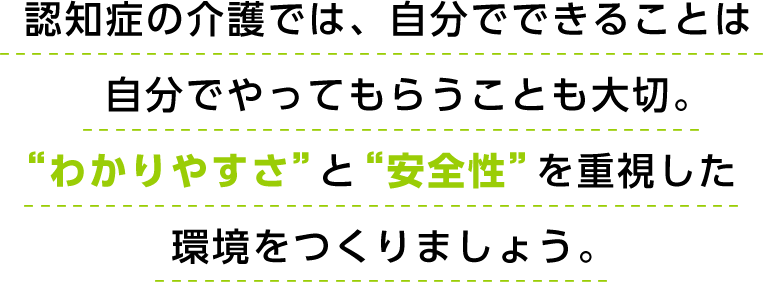 認知症の介護では、自分でできることは自分でやってもらうことも大切。“わかりやすさ”と“安全性”を重視した環境をつくりましょう。