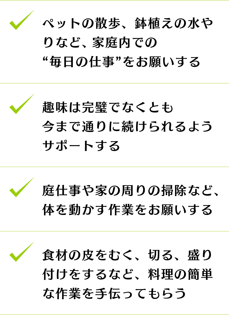 ペットの散歩、鉢植えの水やりなど、家庭内での“毎日の仕事”をお願いする
  趣味は完璧でなくとも今まで通りに続けられるようサポートする
  庭仕事や家の周りの掃除など、体を動かす作業をお願いする
  食材の皮をむく、切る、盛り付けをするなど、料理の簡単な作業を手伝ってもらう