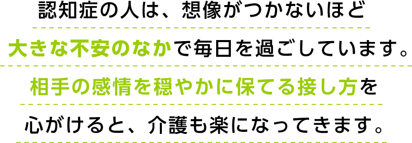 認知症の人は、想像がつかないほど大きな不安のなかで毎日を過ごしています。相手の感情を穏やかに保てる接し方を心がけると、介護も楽になってきます。