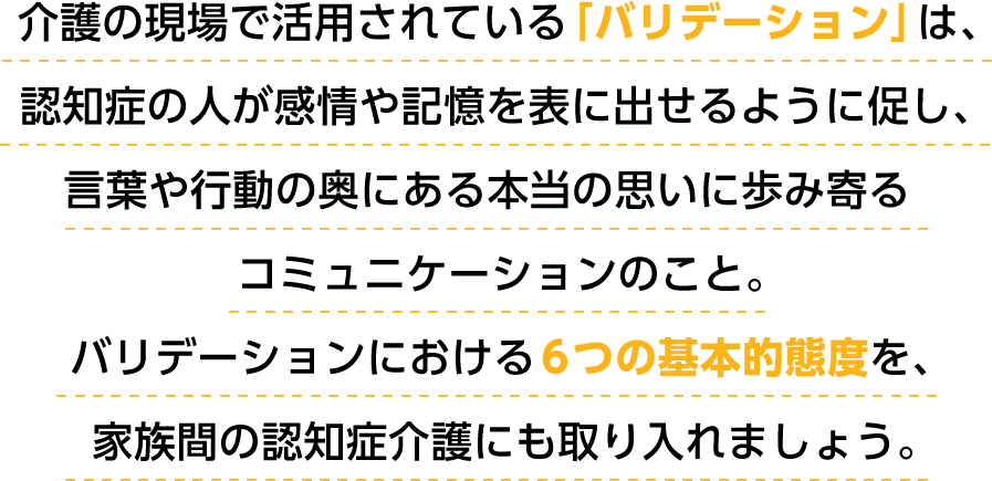 介護の現場で活用されている「バリデーション」は、認知症の人が感情や記憶を表に出せるように促し、言葉や行動の奥にある本当の思いに歩み寄るコミュニケーションのこと。バリデーションにおける６つの基本的態度を、家族間の認知症介護にも取り入れましょう。