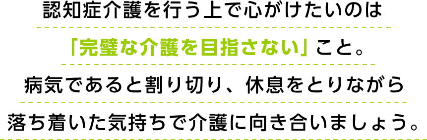 認知症介護を行う上で心がけたいのは「完璧な介護を目指さない」こと。病気であると割り切り、休息をとりながら落ち着いた気持ちで介護に向き合いましょう。