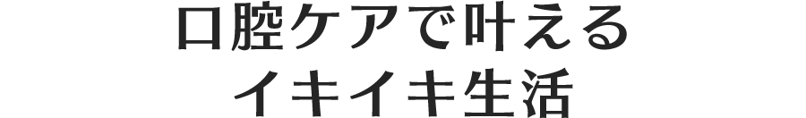 口腔ケアで叶えるイキイキ生活