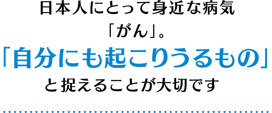 日本人にとって身近な病気「がん」。「自分にも起こりうるもの」と捉えることが大切です