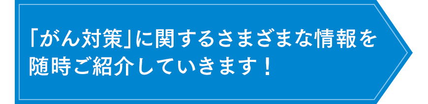 「がん対策」に関するさまざまな情報を随時ご紹介していきます！