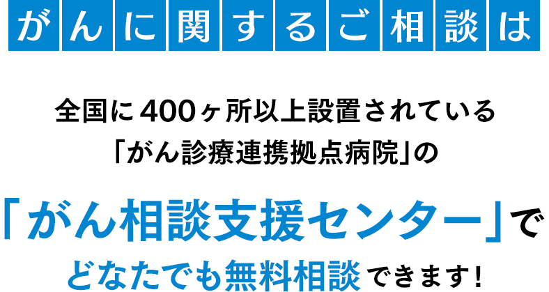 がんに関するご相談は全国に400ヶ所以上設置されている「がん診療連携拠点病院」の「がん相談支援センター」でどなたでも無料相談できます!