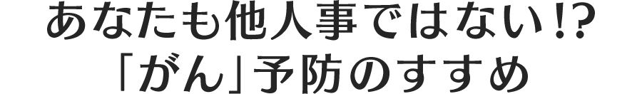 あなたも他人事ではない!?　「がん」予防のすすめ