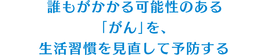 誰もがかかる可能性のある「がん」を、生活習慣を見直して予防する