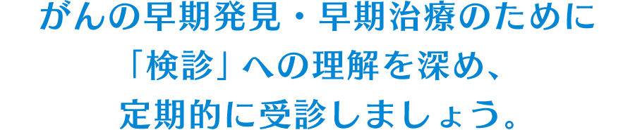 がんの早期発見・早期治療のために「検診」への理解を深め、定期的に受診しましょう。