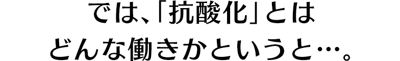 では、「抗酸化」とはどんな働きかというと…。