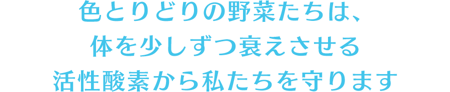 色とりどりの野菜たちは、体を少しずつ衰えさせる活性酸素から私たちを守ります